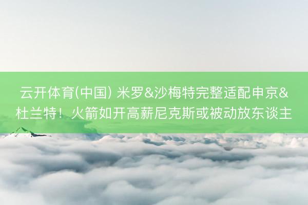 云开体育(中国) 米罗&沙梅特完整适配申京&杜兰特！火箭如开高薪尼克斯或被动放东谈主