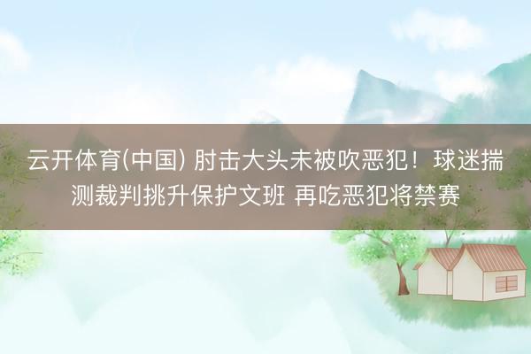 云开体育(中国) 肘击大头未被吹恶犯！球迷揣测裁判挑升保护文班 再吃恶犯将禁赛