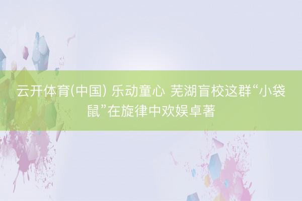 云开体育(中国) 乐动童心 芜湖盲校这群“小袋鼠”在旋律中欢娱卓著
