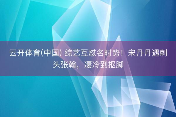 云开体育(中国) 综艺互怼名时势!宋丹丹遇刺头张翰,凄冷到抠脚