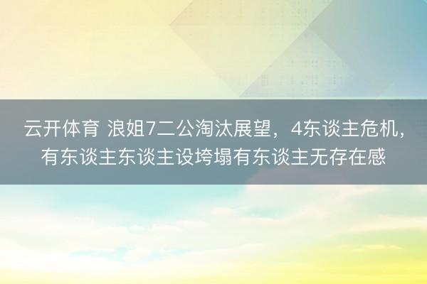 云开体育 浪姐7二公淘汰展望,4东谈主危机,有东谈主东谈主设垮塌有东谈主无存在感