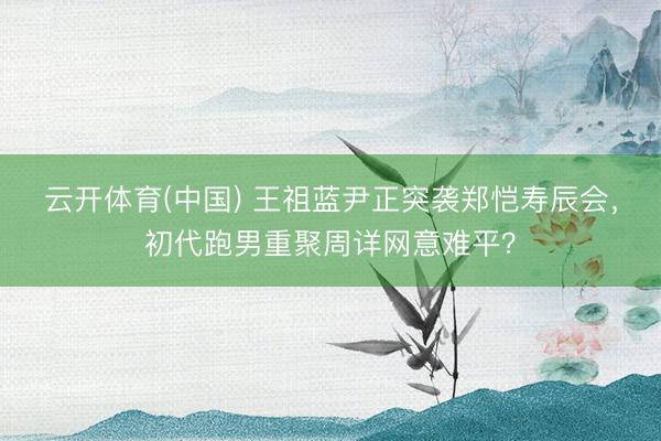 云开体育(中国) 王祖蓝尹正突袭郑恺寿辰会，初代跑男重聚周详网意难平？