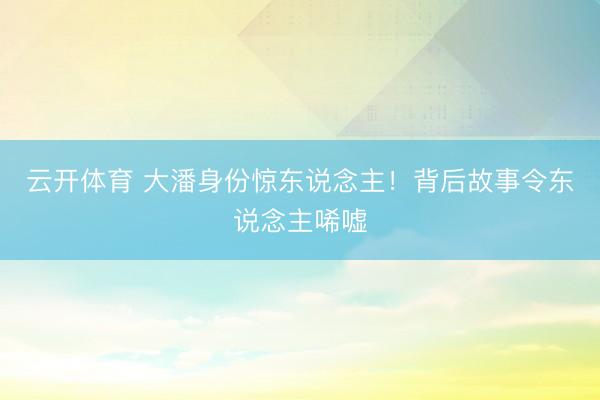 云开体育 大潘身份惊东说念主！背后故事令东说念主唏嘘
