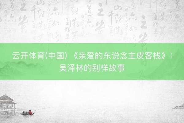 云开体育(中国) 《亲爱的东说念主皮客栈》:吴泽林的别样故事