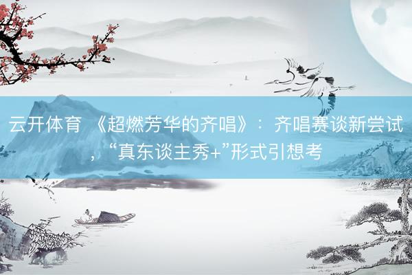 云开体育 《超燃芳华的齐唱》：齐唱赛谈新尝试，“真东谈主秀+”形式引想考