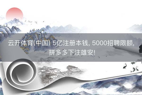 云开体育(中国) 5亿注册本钱， 5000招聘限额， 拼多多下注雄安!