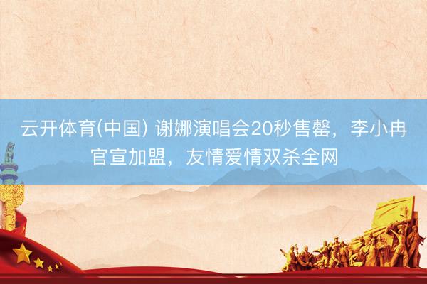云开体育(中国) 谢娜演唱会20秒售罄，李小冉官宣加盟，友情爱情双杀全网