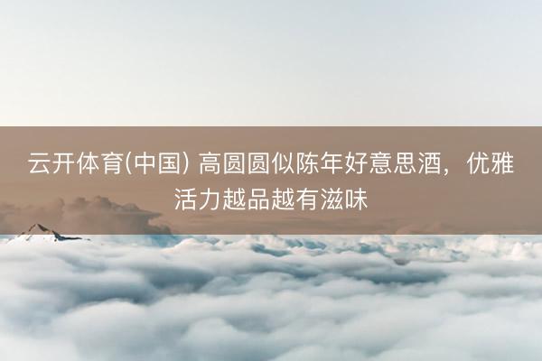 云开体育(中国) 高圆圆似陈年好意思酒，优雅活力越品越有滋味