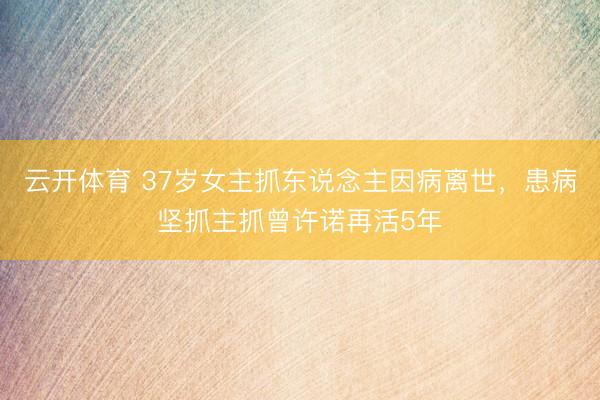 云开体育 37岁女主抓东说念主因病离世，患病坚抓主抓曾许诺再活5年