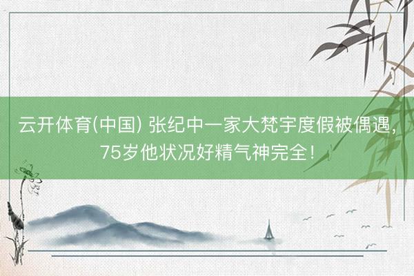 云开体育(中国) 张纪中一家大梵宇度假被偶遇，75岁他状况好精气神完全！