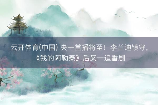 云开体育(中国) 央一首播将至!李兰迪镇守,《我的阿勒泰》后又一追番剧