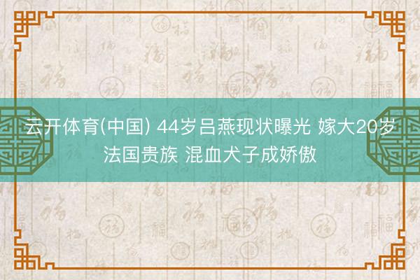 云开体育(中国) 44岁吕燕现状曝光 嫁大20岁法国贵族 混血犬子成娇傲