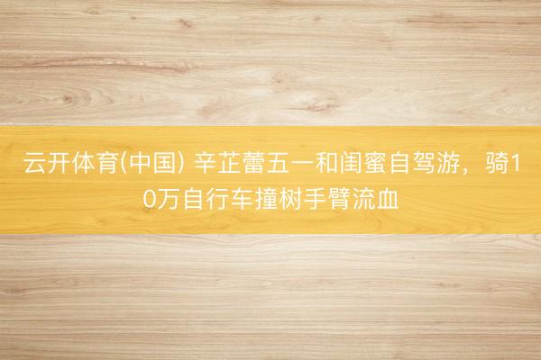 云开体育(中国) 辛芷蕾五一和闺蜜自驾游,骑10万自行车撞树手臂流血
