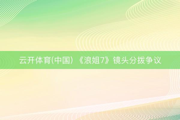 云开体育(中国) 《浪姐7》镜头分拨争议