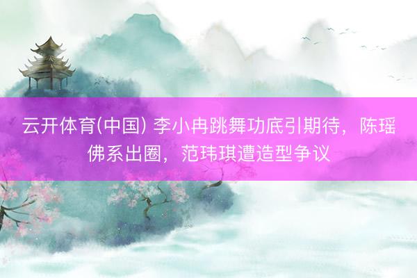 云开体育(中国) 李小冉跳舞功底引期待,陈瑶佛系出圈,范玮琪遭造型争议