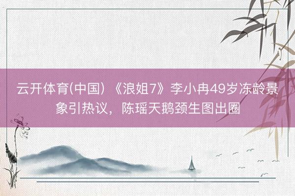 云开体育(中国) 《浪姐7》李小冉49岁冻龄景象引热议，陈瑶天鹅颈生图出圈