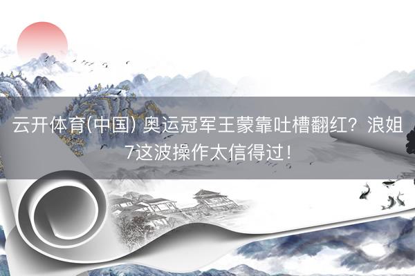 云开体育(中国) 奥运冠军王蒙靠吐槽翻红？浪姐7这波操作太信得过！