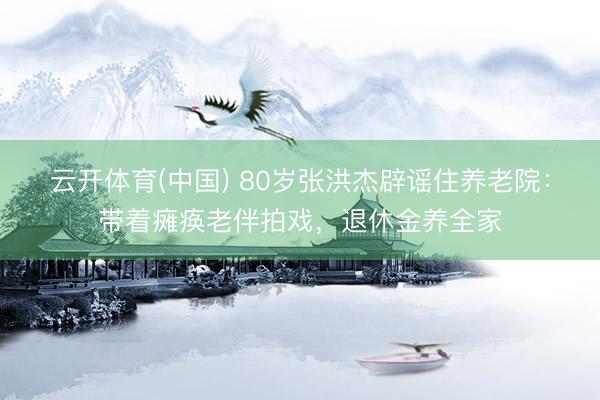 云开体育(中国) 80岁张洪杰辟谣住养老院:带着瘫痪老伴拍戏,退休金养全家