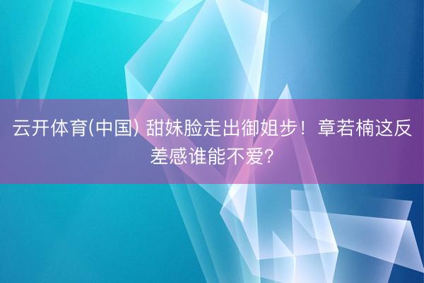 云开体育(中国) 甜妹脸走出御姐步！章若楠这反差感谁能不爱？
