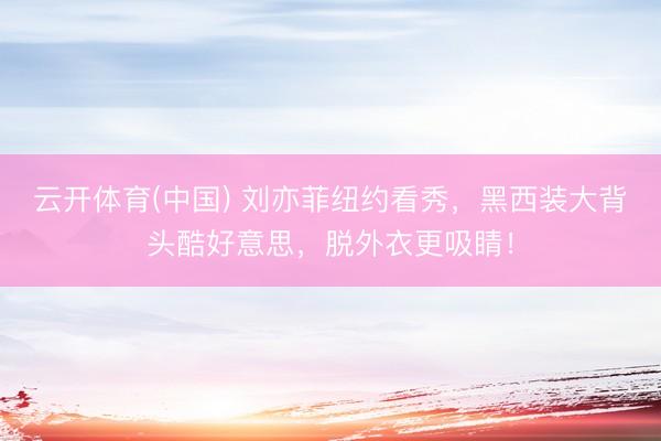 云开体育(中国) 刘亦菲纽约看秀，黑西装大背头酷好意思，脱外衣更吸睛！