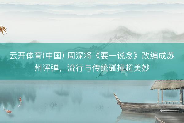 云开体育(中国) 周深将《要一说念》改编成苏州评弹,流行与传统碰撞超美妙