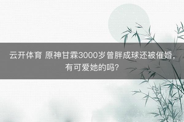 云开体育 原神甘霖3000岁曾胖成球还被催婚,有可爱她的吗?