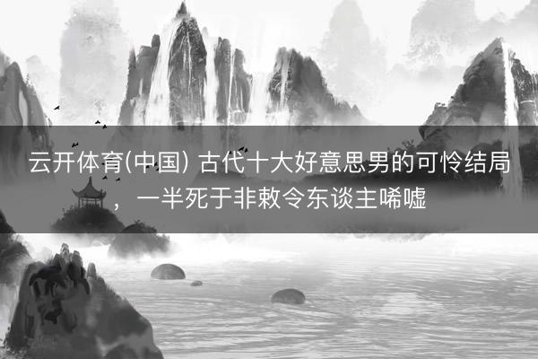 云开体育(中国) 古代十大好意思男的可怜结局，一半死于非敕令东谈主唏嘘