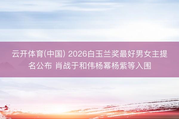 云开体育(中国) 2026白玉兰奖最好男女主提名公布 肖战于和伟杨幂杨紫等入围