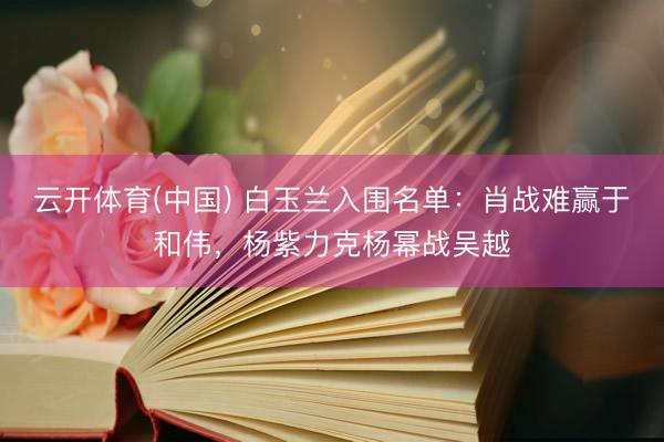 云开体育(中国) 白玉兰入围名单：肖战难赢于和伟，杨紫力克杨幂战吴越