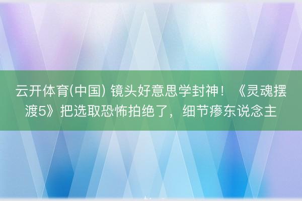 云开体育(中国) 镜头好意思学封神！《灵魂摆渡5》把选取恐怖拍绝了，细节瘆东说念主