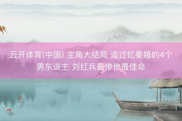 云开体育(中国) 主角大结局 追过忆秦娥的4个男东谈主 刘红兵最惨他最佳命