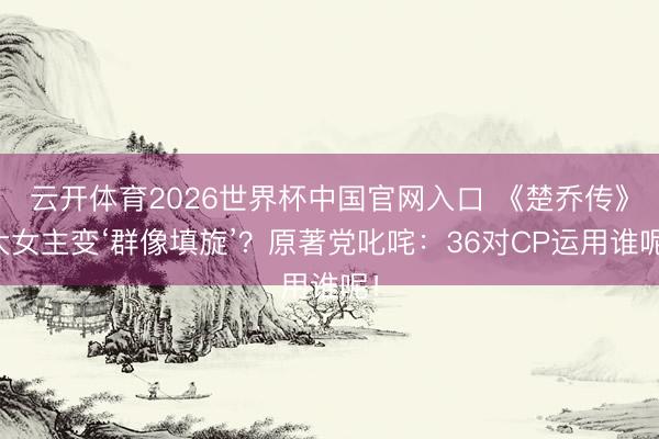云开体育2026世界杯中国官网入口 《楚乔传》大女主变‘群像填旋’？原著党叱咤：36对CP运用谁呢！