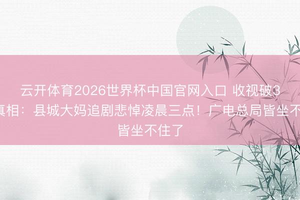 云开体育2026世界杯中国官网入口 收视破30%真相:县城大妈追剧悲悼凌晨三点!广电总局皆坐不住了