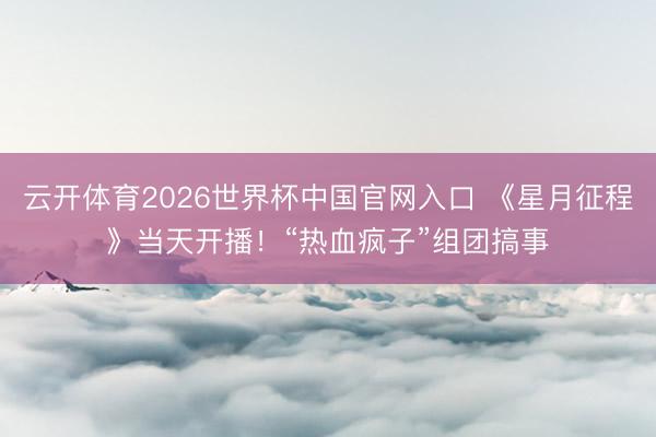云开体育2026世界杯中国官网入口 《星月征程》当天开播！“热血疯子”组团搞事