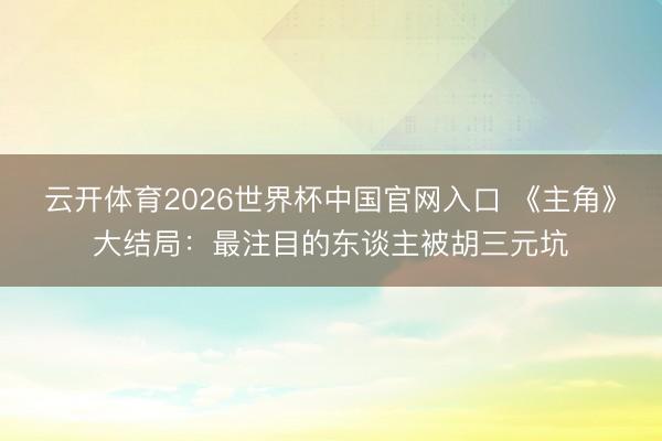 云开体育2026世界杯中国官网入口 《主角》大结局：最注目的东谈主被胡三元坑
