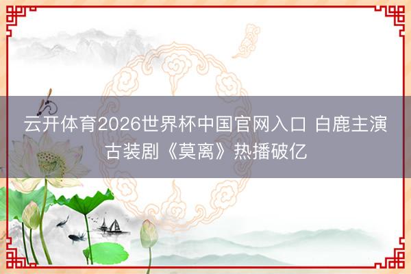 云开体育2026世界杯中国官网入口 白鹿主演古装剧《莫离》热播破亿
