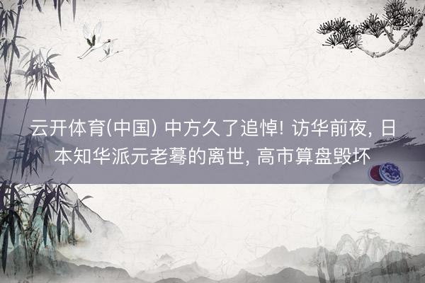 云开体育(中国) 中方久了追悼! 访华前夜， 日本知华派元老蓦的离世， 高市算盘毁坏