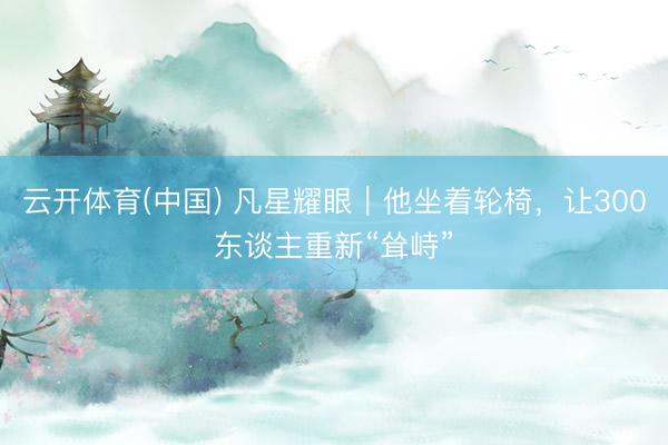 云开体育(中国) 凡星耀眼|他坐着轮椅,让300东谈主重新“耸峙”