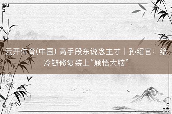 云开体育(中国) 高手段东说念主才｜孙绍官：给冷链修复装上“颖悟大脑”