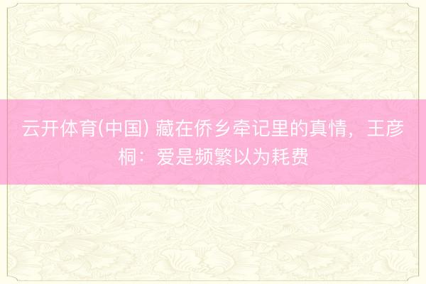 云开体育(中国) 藏在侨乡牵记里的真情,王彦桐:爱是频繁以为耗费