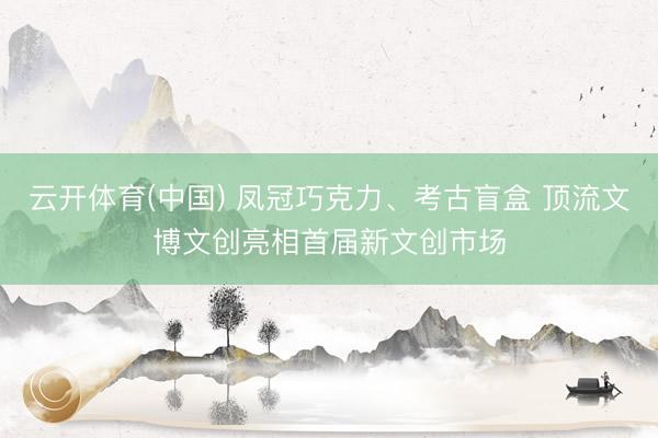 云开体育(中国) 凤冠巧克力、考古盲盒 顶流文博文创亮相首届新文创市场