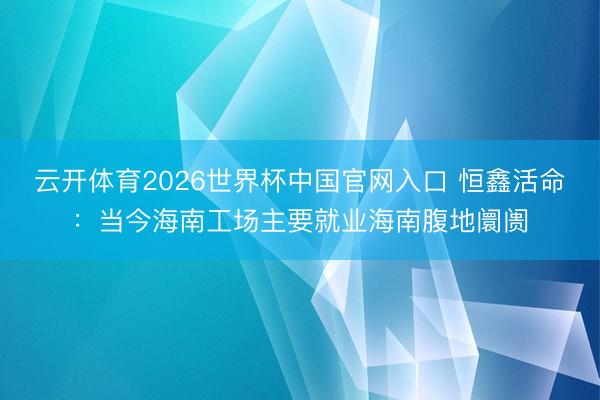 云开体育2026世界杯中国官网入口 恒鑫活命:当今海南工场主要就业海南腹地阛阓