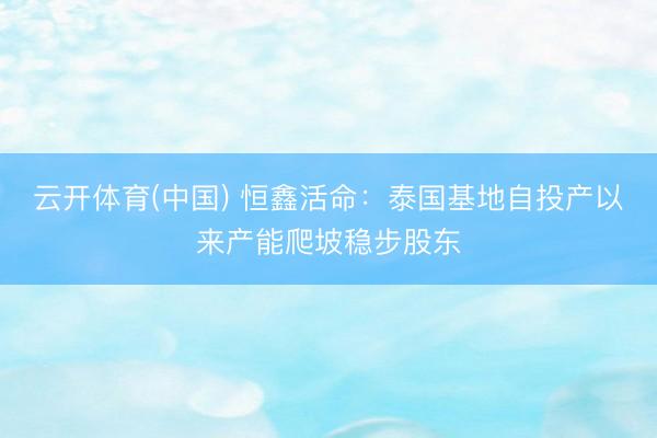 云开体育(中国) 恒鑫活命：泰国基地自投产以来产能爬坡稳步股东
