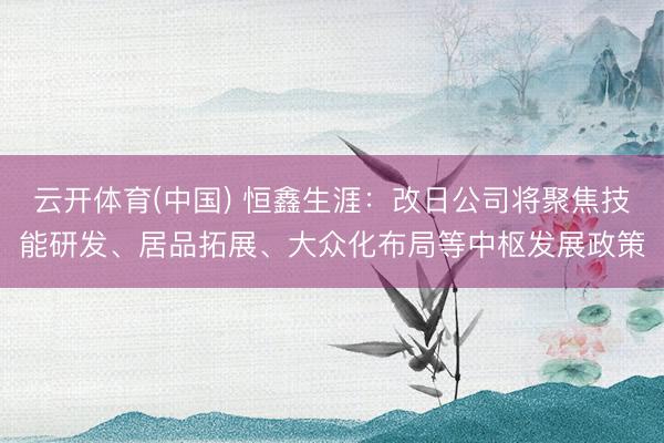 云开体育(中国) 恒鑫生涯：改日公司将聚焦技能研发、居品拓展、大众化布局等中枢发展政策