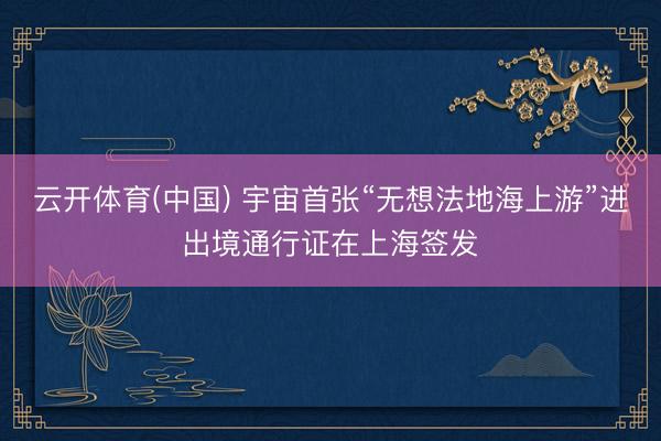 云开体育(中国) 宇宙首张“无想法地海上游”进出境通行证在上海签发