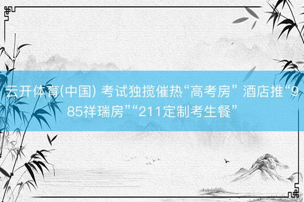 云开体育(中国) 考试独揽催热“高考房” 酒店推“985祥瑞房”“211定制考生餐”