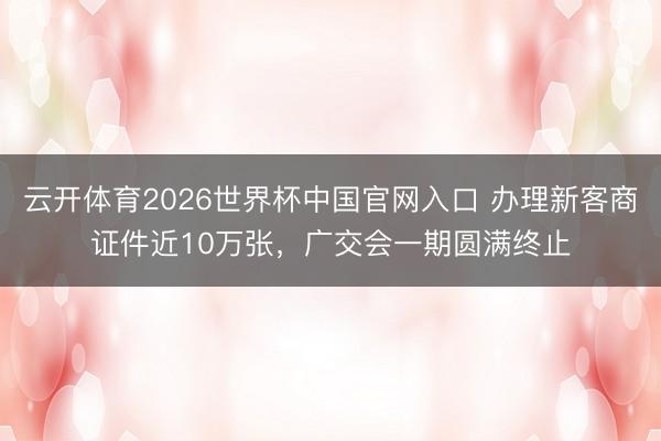 云开体育2026世界杯中国官网入口 办理新客商证件近10万张，广交会一期圆满终止