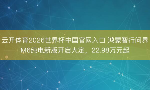 云开体育2026世界杯中国官网入口 鸿蒙智行问界M6纯电新版开启大定,22.98万元起