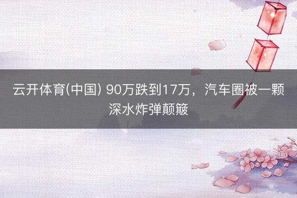 云开体育(中国) 90万跌到17万，汽车圈被一颗深水炸弹颠簸