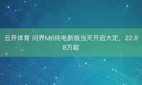 云开体育 问界M6纯电新版当天开启大定，22.98万起